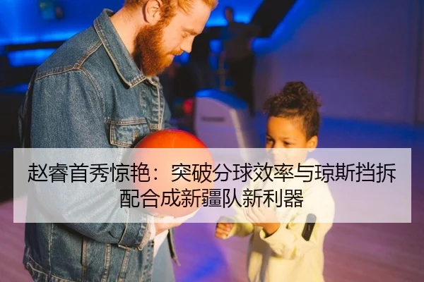 赵睿首秀惊艳：突破分球效率与琼斯挡拆配合成新疆队新利器
